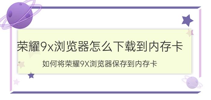 荣耀9x浏览器怎么下载到内存卡 如何将荣耀9X浏览器保存到内存卡